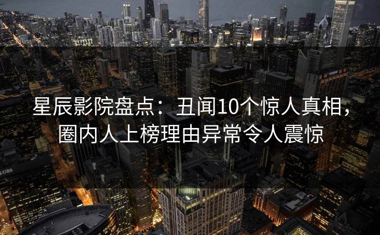 星辰影院盘点：丑闻10个惊人真相，圈内人上榜理由异常令人震惊