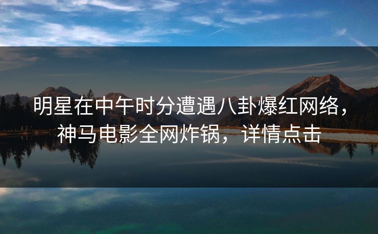 明星在中午时分遭遇八卦爆红网络，神马电影全网炸锅，详情点击