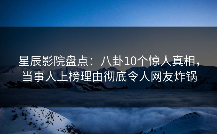 星辰影院盘点：八卦10个惊人真相，当事人上榜理由彻底令人网友炸锅