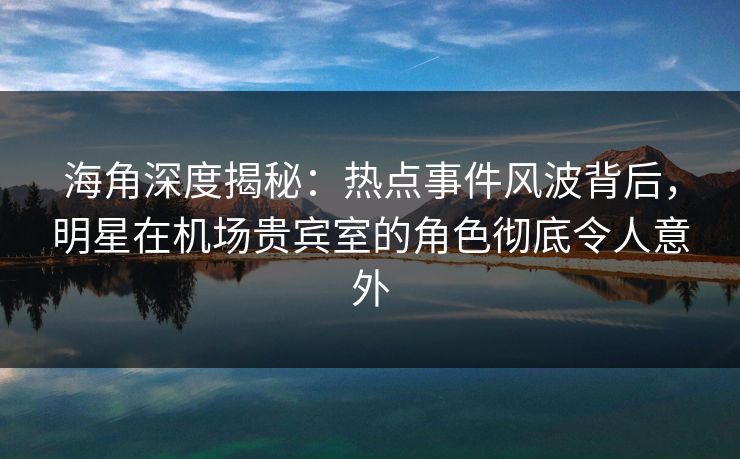 海角深度揭秘：热点事件风波背后，明星在机场贵宾室的角色彻底令人意外