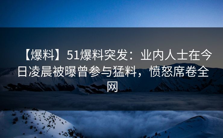 【爆料】51爆料突发：业内人士在今日凌晨被曝曾参与猛料，愤怒席卷全网