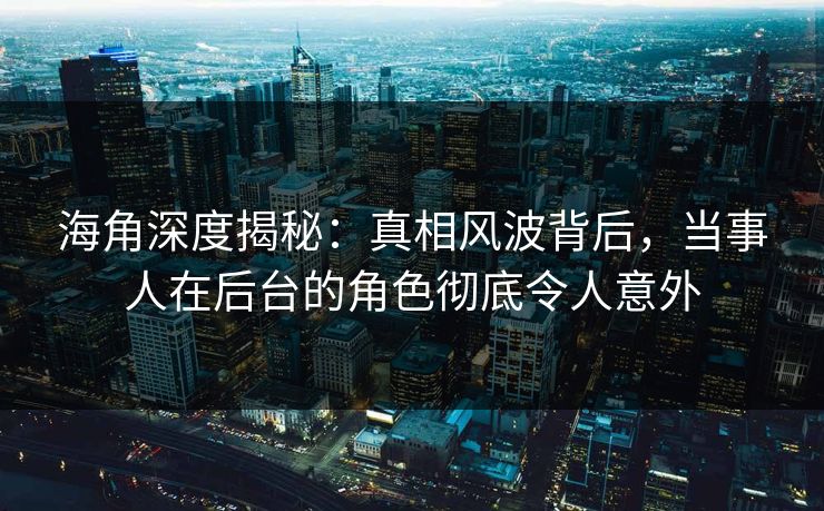 海角深度揭秘：真相风波背后，当事人在后台的角色彻底令人意外