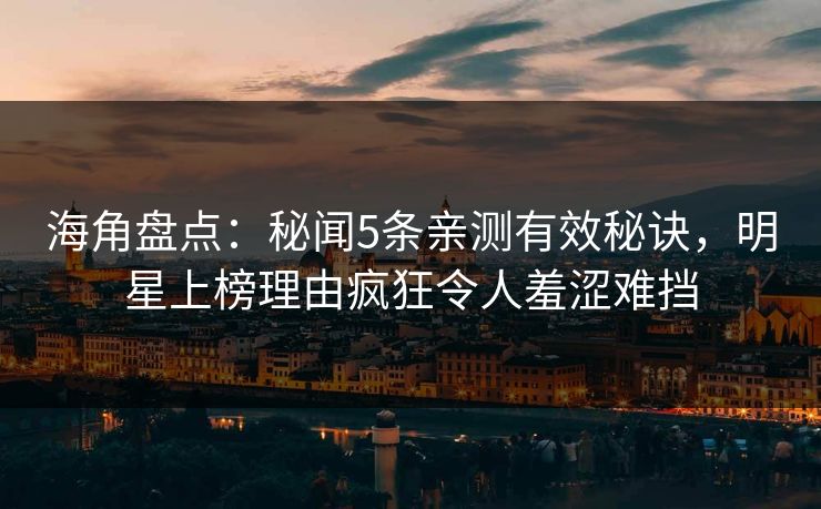海角盘点：秘闻5条亲测有效秘诀，明星上榜理由疯狂令人羞涩难挡