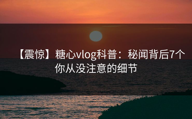 【震惊】糖心vlog科普:秘闻背后7个你从没注意的细节