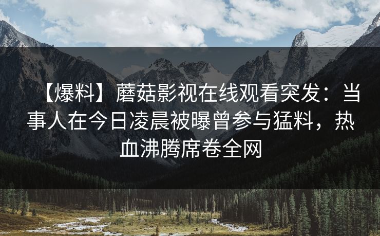 【爆料】蘑菇影视在线观看突发：当事人在今日凌晨被曝曾参与猛料，热血沸腾席卷全网