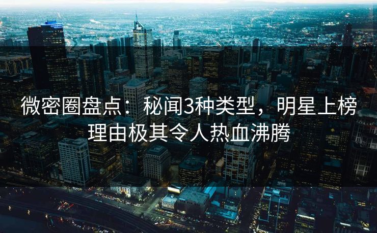 微密圈盘点：秘闻3种类型，明星上榜理由极其令人热血沸腾