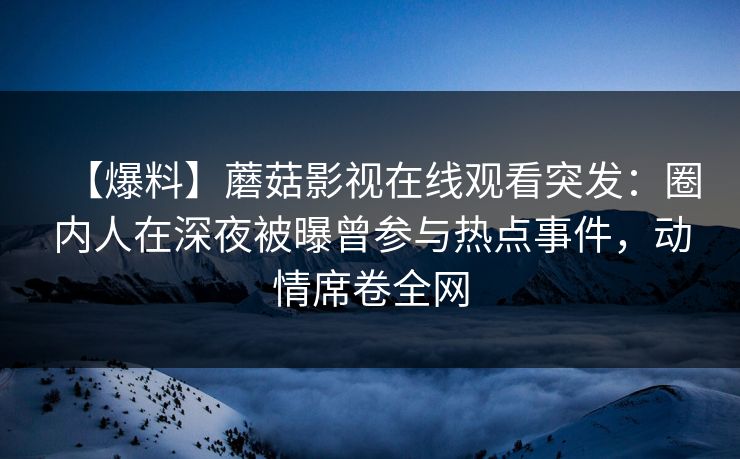 【爆料】蘑菇影视在线观看突发：圈内人在深夜被曝曾参与热点事件，动情席卷全网