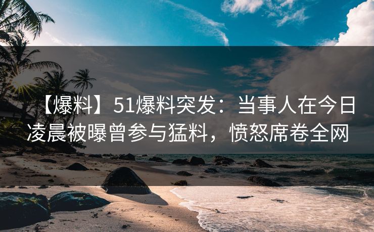 【爆料】51爆料突发：当事人在今日凌晨被曝曾参与猛料，愤怒席卷全网