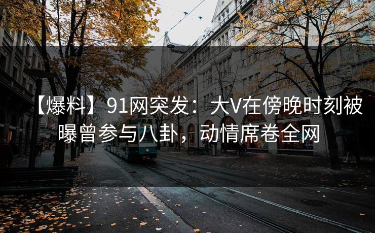 【爆料】91网突发：大V在傍晚时刻被曝曾参与八卦，动情席卷全网