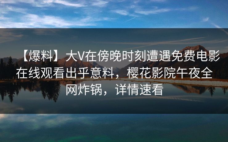 【爆料】大V在傍晚时刻遭遇免费电影在线观看出乎意料，樱花影院午夜全网炸锅，详情速看
