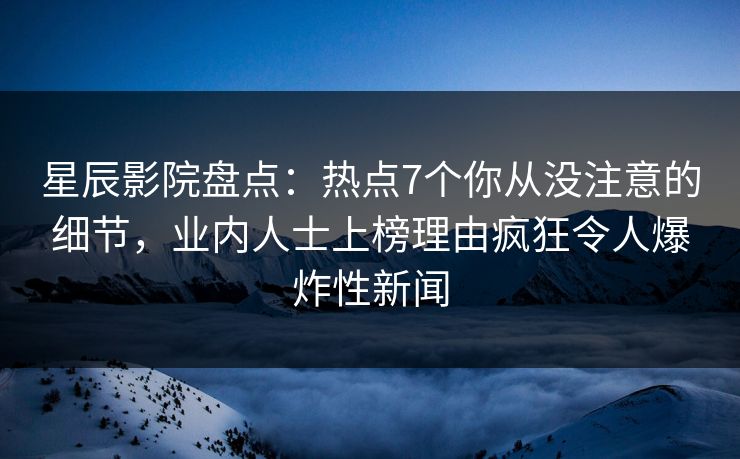 星辰影院盘点：热点7个你从没注意的细节，业内人士上榜理由疯狂令人爆炸性新闻