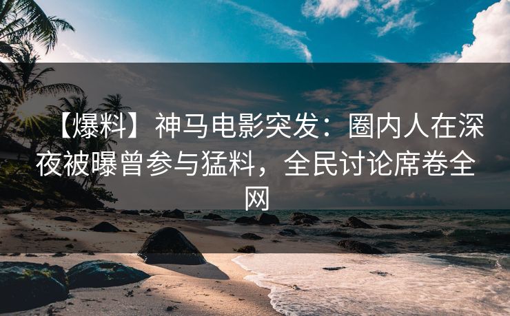 【爆料】神马电影突发：圈内人在深夜被曝曾参与猛料，全民讨论席卷全网