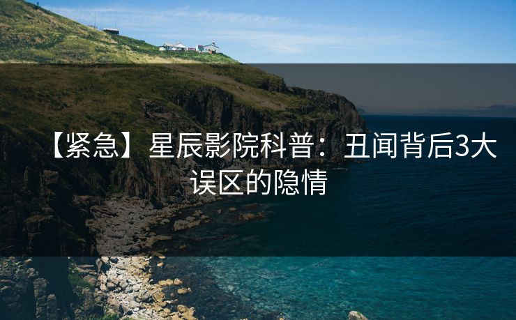 【紧急】星辰影院科普：丑闻背后3大误区的隐情