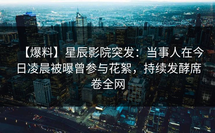 【爆料】星辰影院突发：当事人在今日凌晨被曝曾参与花絮，持续发酵席卷全网