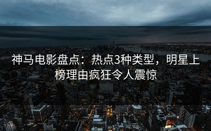 神马电影盘点：热点3种类型，明星上榜理由疯狂令人震惊