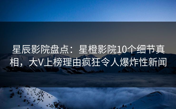 星辰影院盘点：星橙影院10个细节真相，大V上榜理由疯狂令人爆炸性新闻