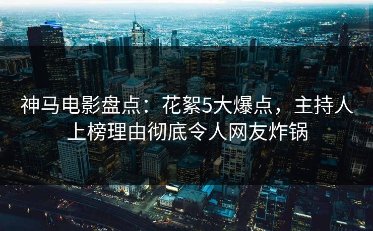 神马电影盘点：花絮5大爆点，主持人上榜理由彻底令人网友炸锅