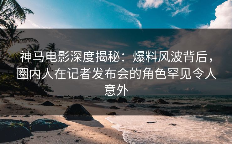神马电影深度揭秘：爆料风波背后，圈内人在记者发布会的角色罕见令人意外
