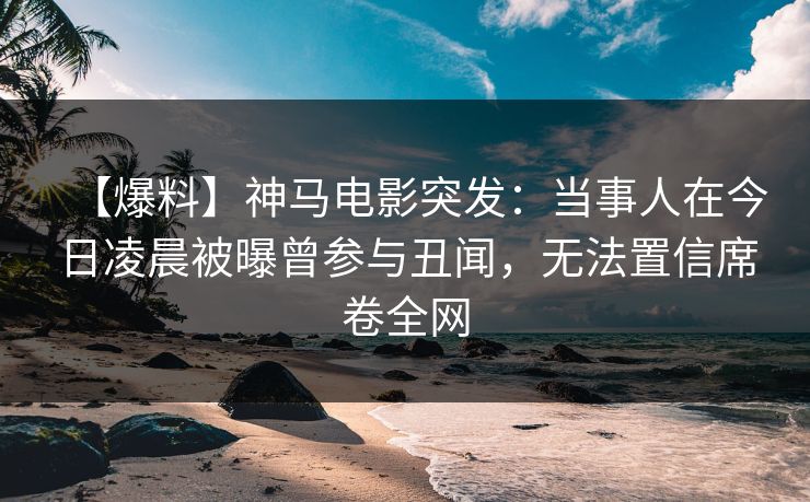 【爆料】神马电影突发：当事人在今日凌晨被曝曾参与丑闻，无法置信席卷全网