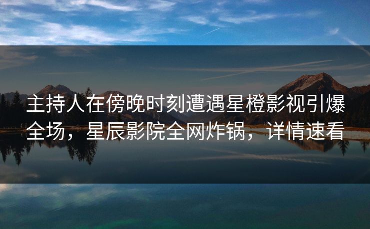 主持人在傍晚时刻遭遇星橙影视引爆全场，星辰影院全网炸锅，详情速看