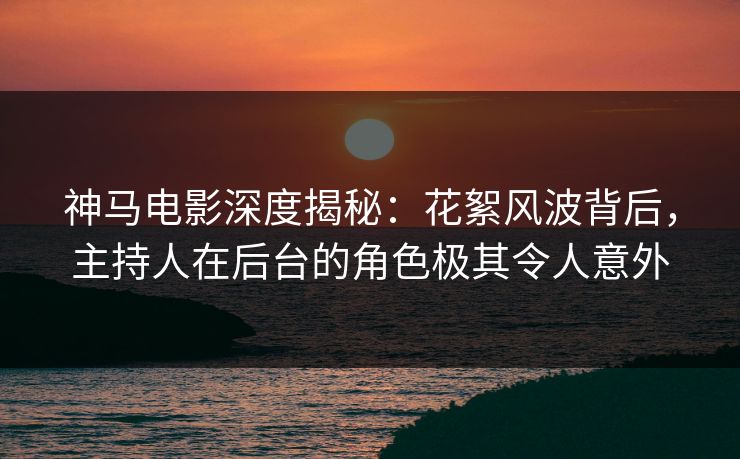 神马电影深度揭秘：花絮风波背后，主持人在后台的角色极其令人意外