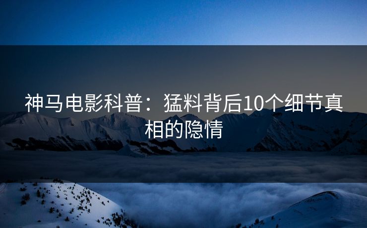 神马电影科普：猛料背后10个细节真相的隐情