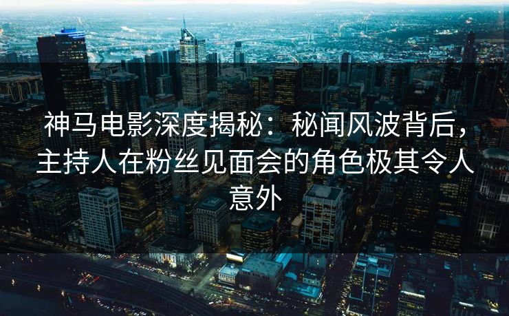 神马电影深度揭秘：秘闻风波背后，主持人在粉丝见面会的角色极其令人意外