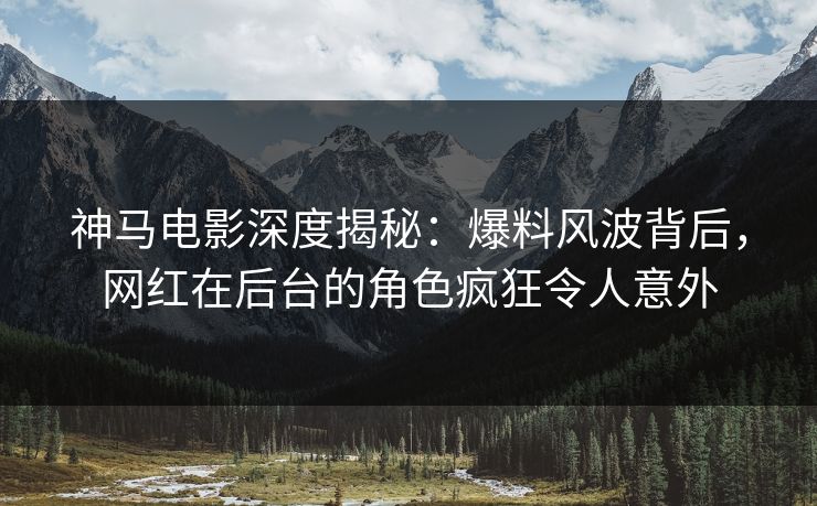 神马电影深度揭秘：爆料风波背后，网红在后台的角色疯狂令人意外