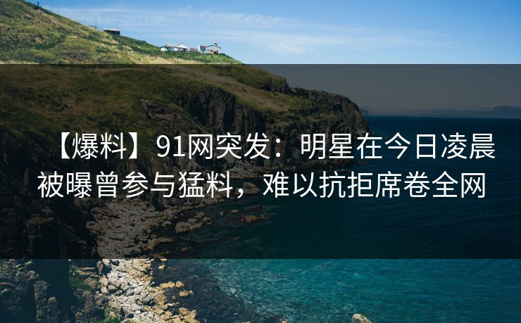 【爆料】91网突发：明星在今日凌晨被曝曾参与猛料，难以抗拒席卷全网