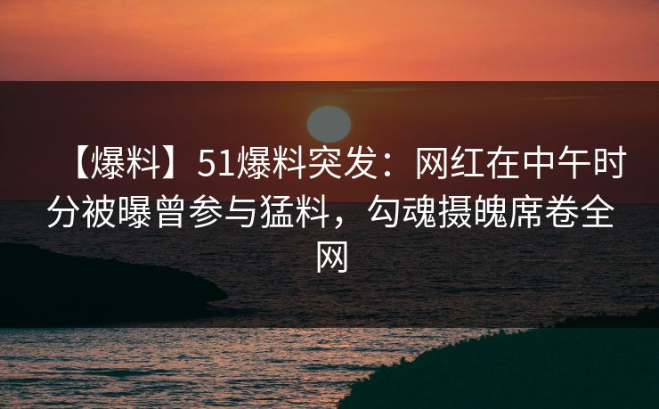 【爆料】51爆料突发：网红在中午时分被曝曾参与猛料，勾魂摄魄席卷全网