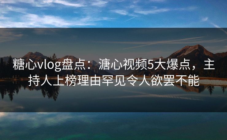 糖心vlog盘点：溏心视频5大爆点，主持人上榜理由罕见令人欲罢不能