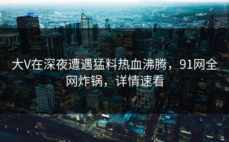 大V在深夜遭遇猛料热血沸腾，91网全网炸锅，详情速看