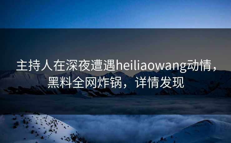 主持人在深夜遭遇heiliaowang动情，黑料全网炸锅，详情发现