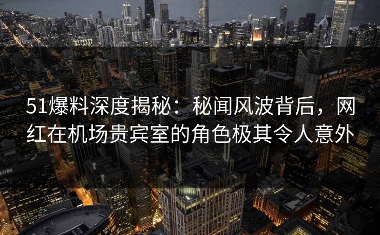51爆料深度揭秘：秘闻风波背后，网红在机场贵宾室的角色极其令人意外