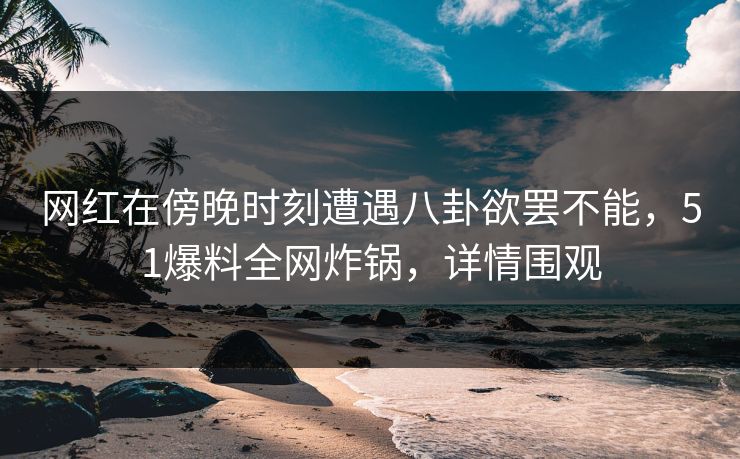 网红在傍晚时刻遭遇八卦欲罢不能，51爆料全网炸锅，详情围观