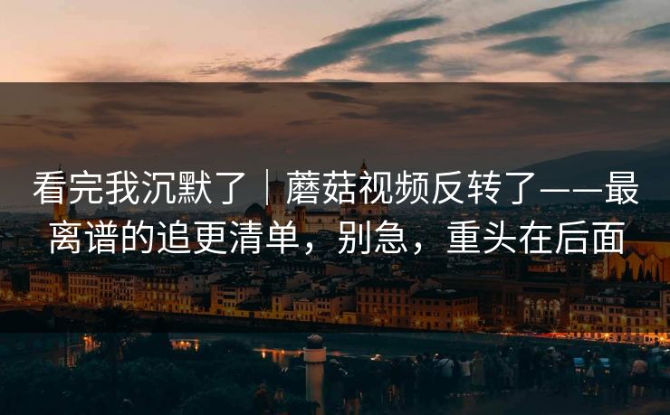 看完我沉默了|蘑菇视频反转了——最离谱的追更清单,别急,重头在后面 看完我沉默了|蘑菇视频反转了——最离谱的追更清单,别急,重头在后面
