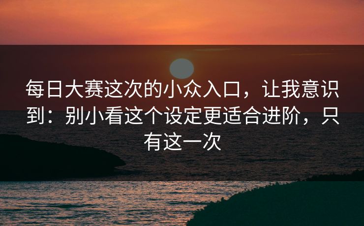 每日大赛这次的小众入口，让我意识到：别小看这个设定更适合进阶，只有这一次